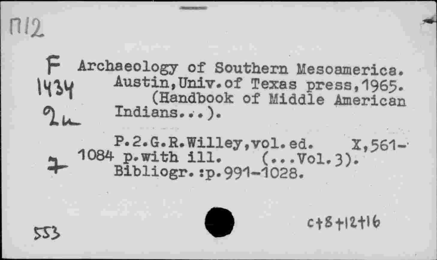 ﻿П/2.
р Archaeology of Southern Mesoamerica.
Austin,Univ.of Texas press,1965.
* •	(Handbook of Middle American
Indians
P.2.G.R.Willey,vol.ed. X,561-
4 1084 p.with ill. (...V0I.3).
Bibliogr.îp.991-1028.
